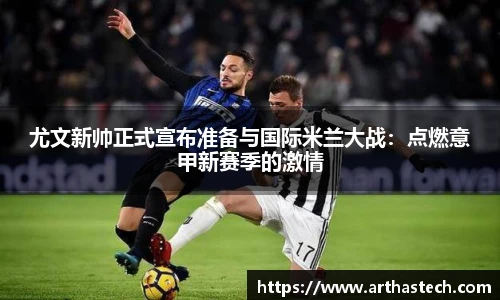 尤文新帅正式宣布准备与国际米兰大战：点燃意甲新赛季的激情