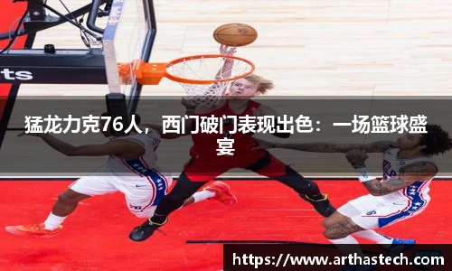 猛龙力克76人，西门破门表现出色：一场篮球盛宴