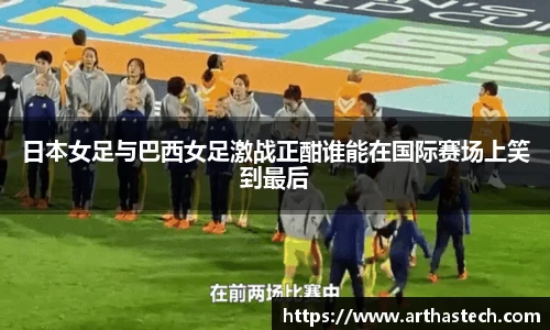 日本女足与巴西女足激战正酣谁能在国际赛场上笑到最后